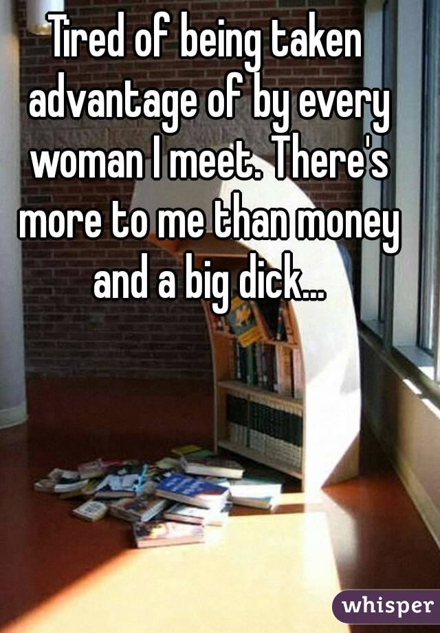 Tired of being taken advantage of by every woman I meet. There's more to me than money and a big dick...
