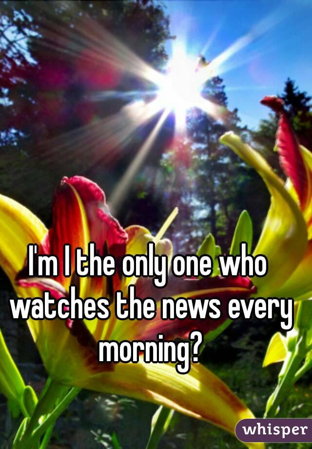 I'm I the only one who watches the news every morning?