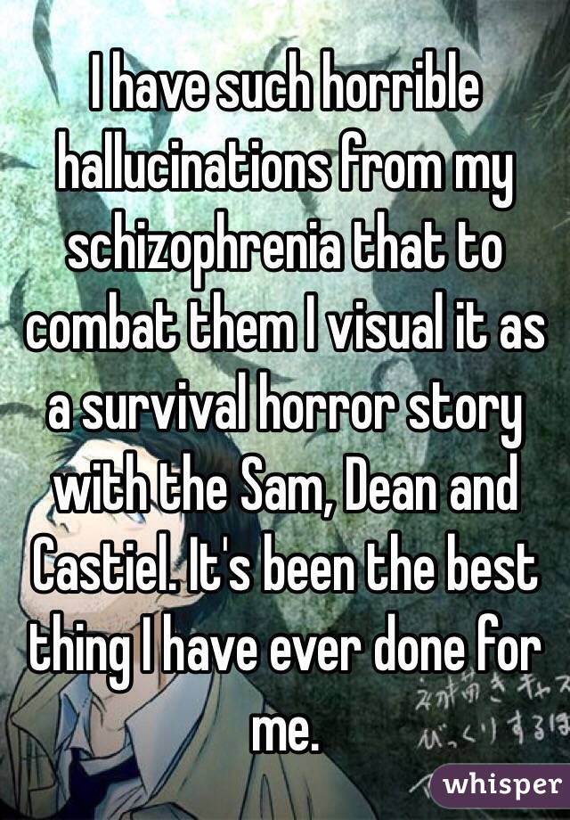 I have such horrible hallucinations from my schizophrenia that to combat them I visual it as a survival horror story with the Sam, Dean and Castiel. It's been the best thing I have ever done for me.