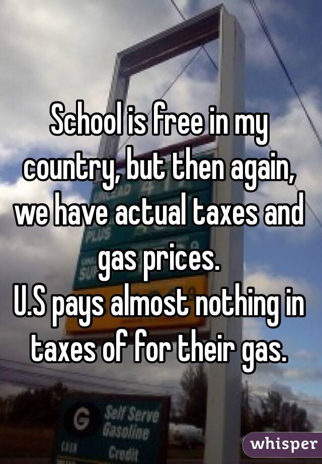 School is free in my country, but then again, we have actual taxes and gas prices. 
U.S pays almost nothing in taxes of for their gas.
