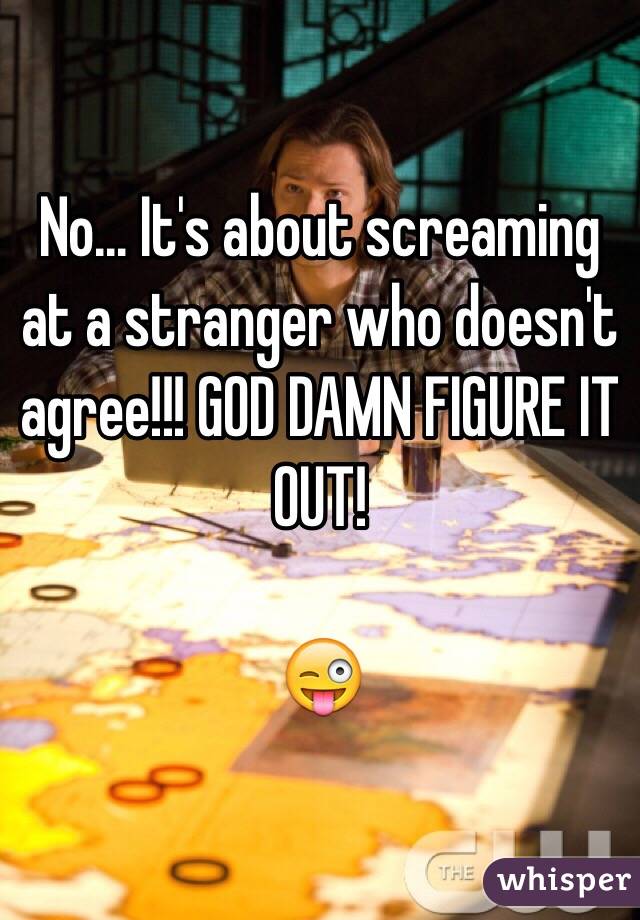 No... It's about screaming at a stranger who doesn't agree!!! GOD DAMN FIGURE IT OUT! 

😜