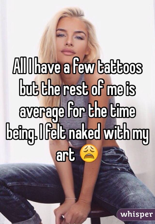 All I have a few tattoos but the rest of me is average for the time being. I felt naked with my art 😩