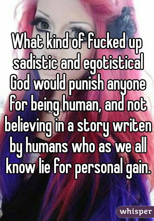 What kind of fucked up sadistic and egotistical God would punish anyone for being human, and not believing in a story writen by humans who as we all know lie for personal gain.