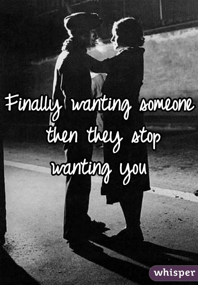 Finally wanting someone then they stop wanting you 