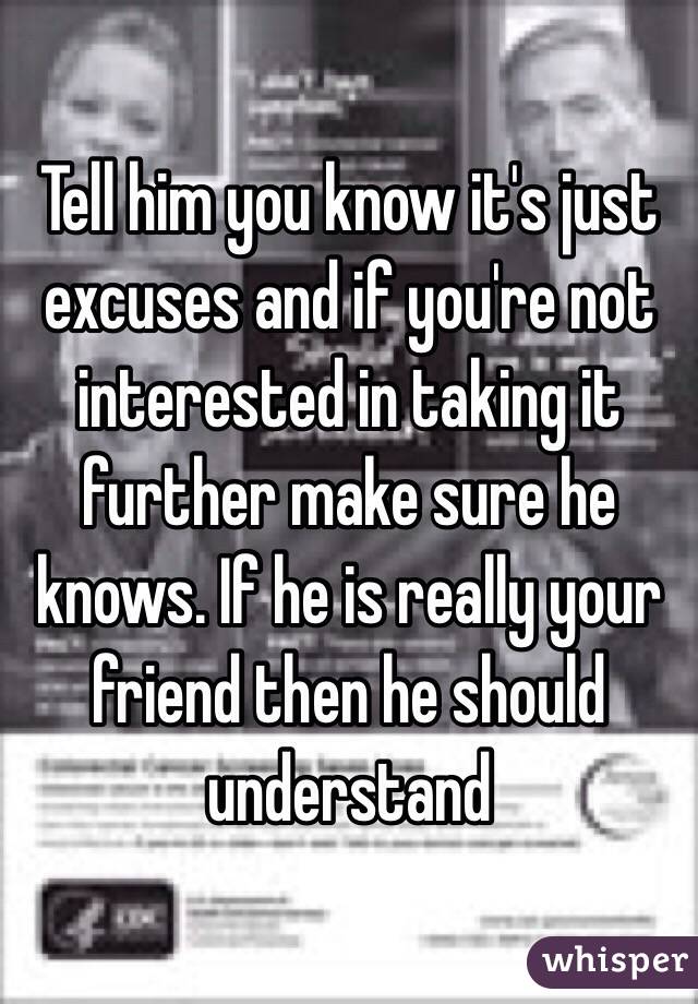Tell him you know it's just excuses and if you're not interested in taking it further make sure he knows. If he is really your friend then he should understand