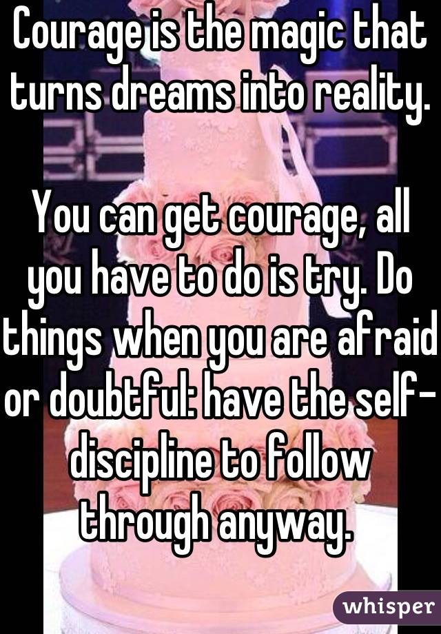Courage is the magic that turns dreams into reality. 

You can get courage, all you have to do is try. Do things when you are afraid or doubtful: have the self-discipline to follow through anyway. 
