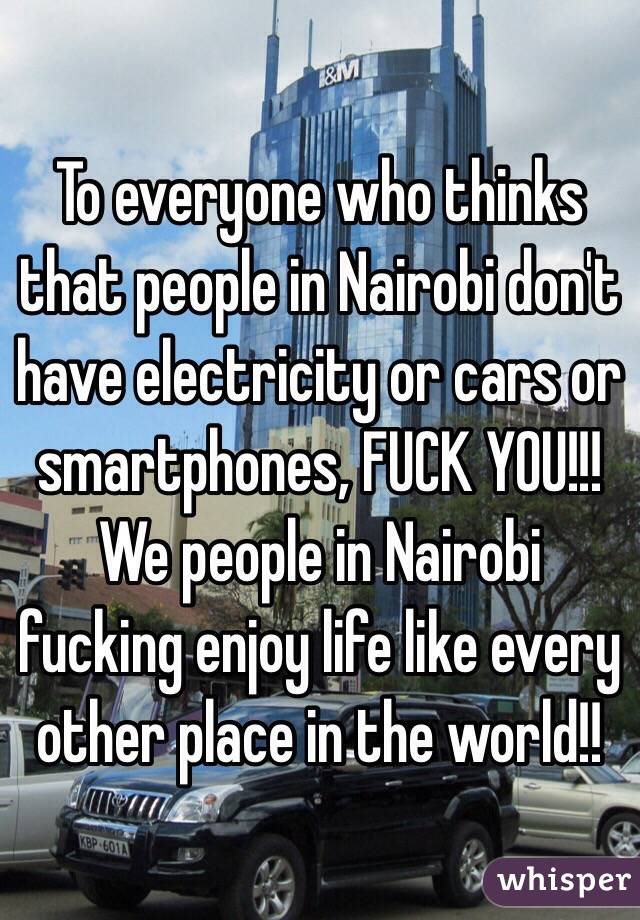 To everyone who thinks that people in Nairobi don't have electricity or cars or smartphones, FUCK YOU!!!
We people in Nairobi fucking enjoy life like every other place in the world!!

