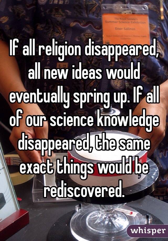 If all religion disappeared, all new ideas would eventually spring up. If all of our science knowledge disappeared, the same exact things would be rediscovered. 