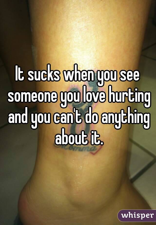 It sucks when you see someone you love hurting and you can't do anything about it.