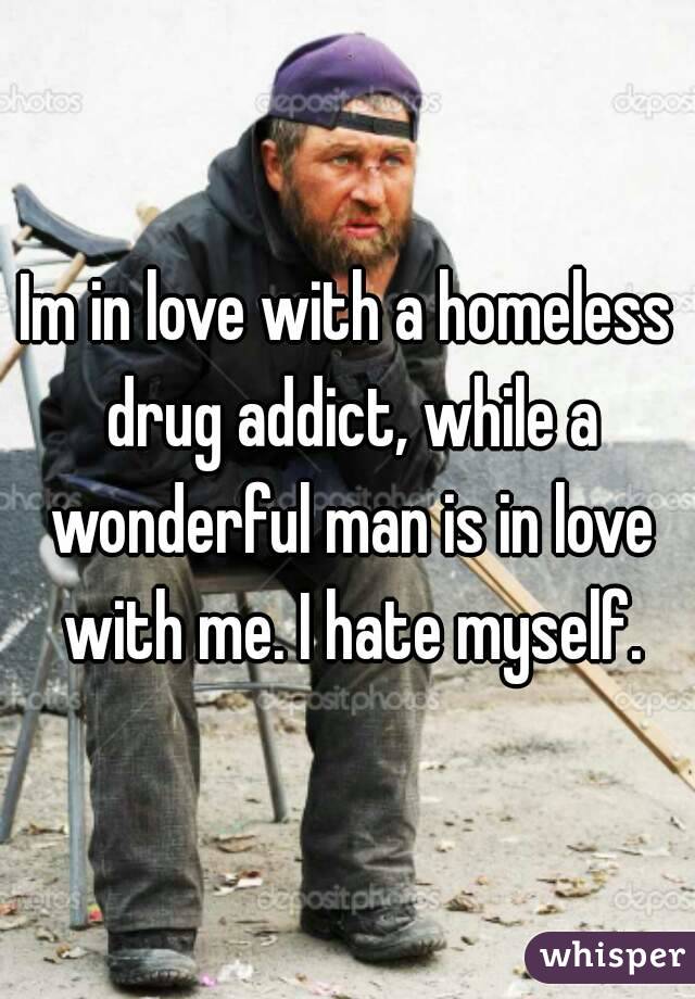 Im in love with a homeless drug addict, while a wonderful man is in love with me. I hate myself.