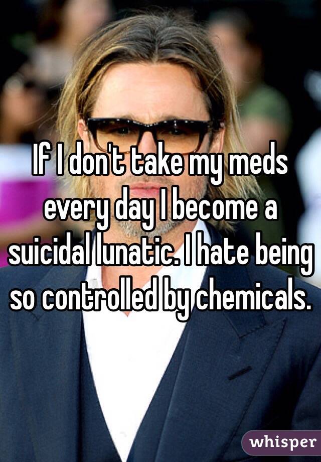 If I don't take my meds every day I become a suicidal lunatic. I hate being so controlled by chemicals. 
