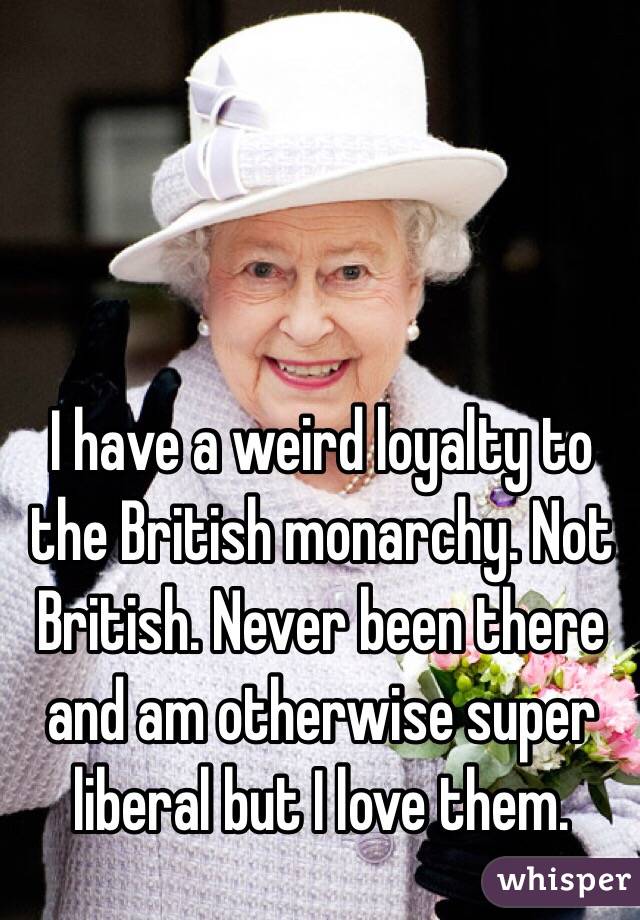 I have a weird loyalty to the British monarchy. Not British. Never been there and am otherwise super liberal but I love them. 