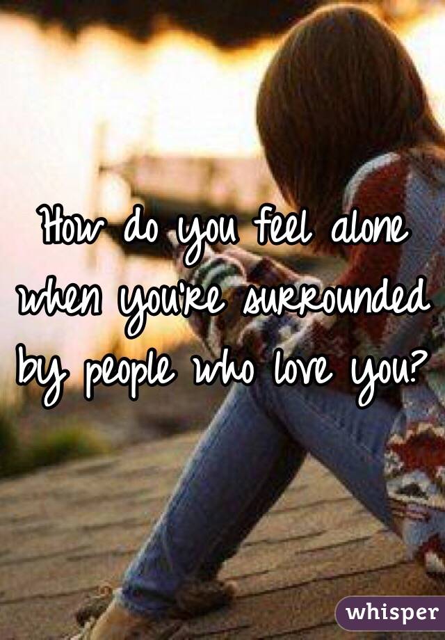 How do you feel alone when you're surrounded by people who love you? 
