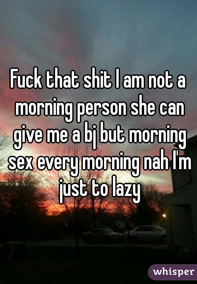 Fuck that shit I am not a morning person she can give me a bj but morning sex every morning nah I'm just to lazy