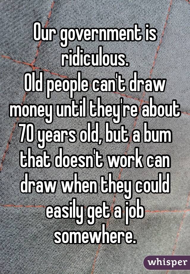 Our government is ridiculous.
Old people can't draw money until they're about 70 years old, but a bum that doesn't work can draw when they could easily get a job somewhere.