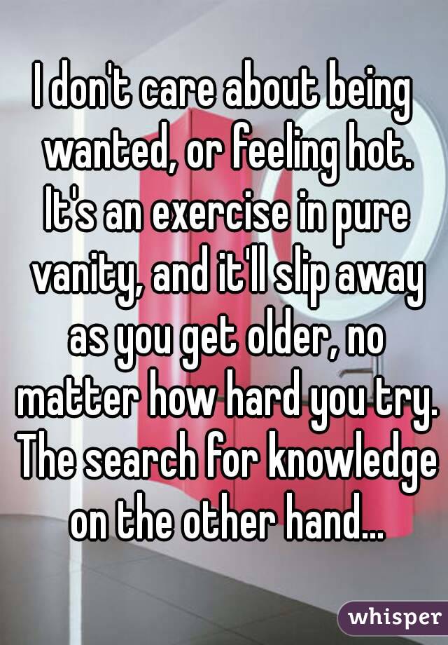I don't care about being wanted, or feeling hot. It's an exercise in pure vanity, and it'll slip away as you get older, no matter how hard you try. The search for knowledge on the other hand...