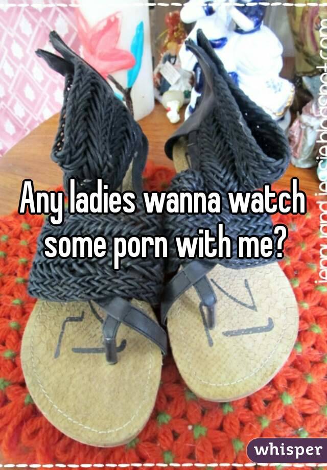 Any ladies wanna watch some porn with me?
