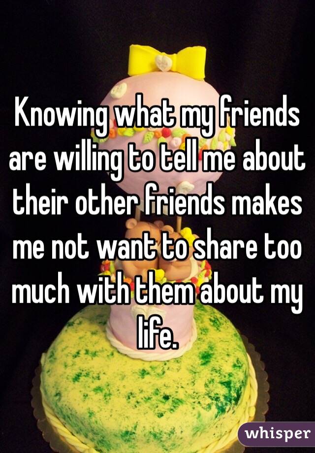 Knowing what my friends are willing to tell me about their other friends makes me not want to share too much with them about my life. 