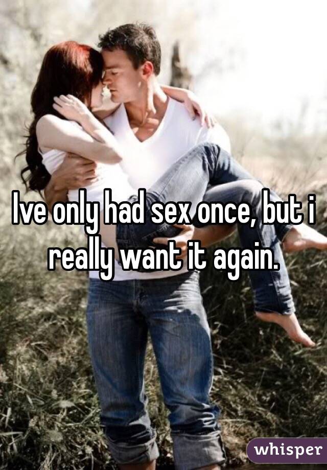 Ive only had sex once, but i really want it again. 