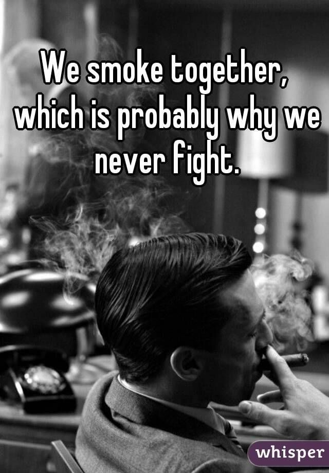 We smoke together, which is probably why we never fight.