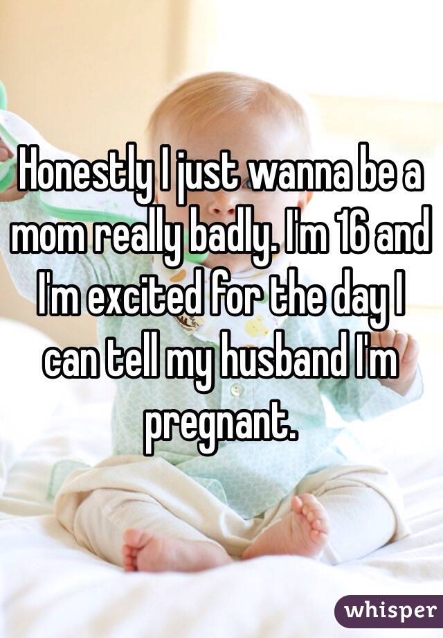 Honestly I just wanna be a mom really badly. I'm 16 and I'm excited for the day I can tell my husband I'm pregnant. 