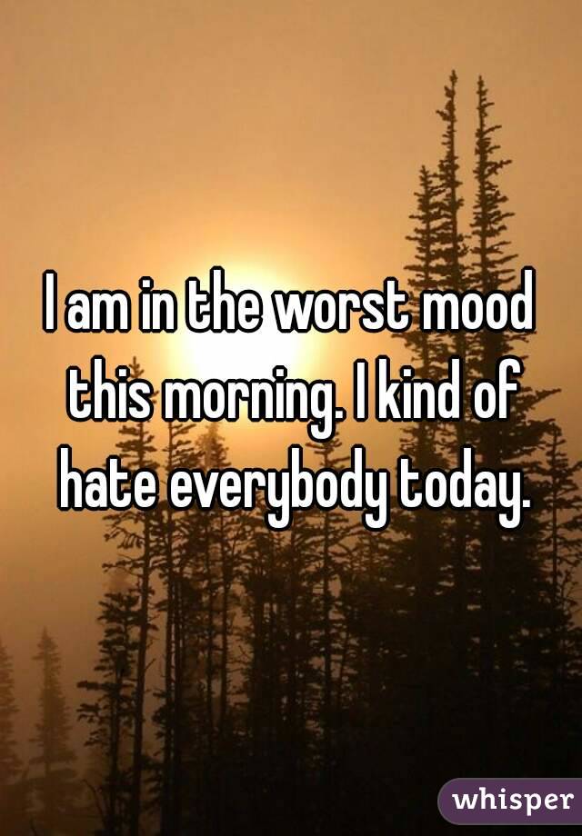 I am in the worst mood this morning. I kind of hate everybody today.