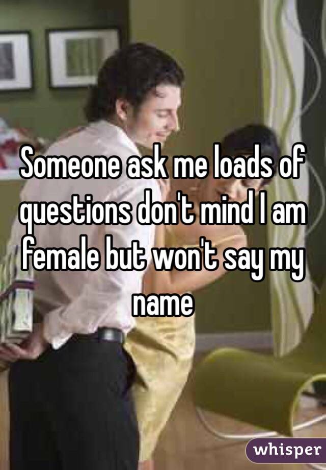 Someone ask me loads of questions don't mind I am female but won't say my name 