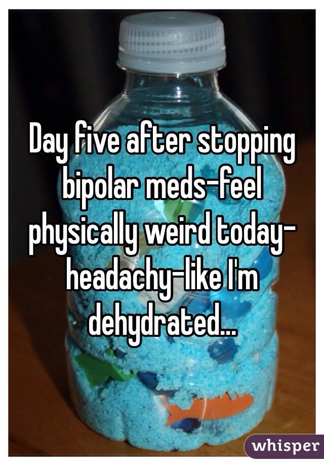 Day five after stopping bipolar meds-feel physically weird today-headachy-like I'm dehydrated...