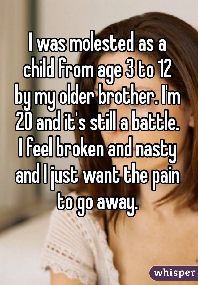 I was molested as a 
child from age 3 to 12 
by my older brother. I'm 
20 and it's still a battle. 
I feel broken and nasty 
and I just want the pain 
to go away.