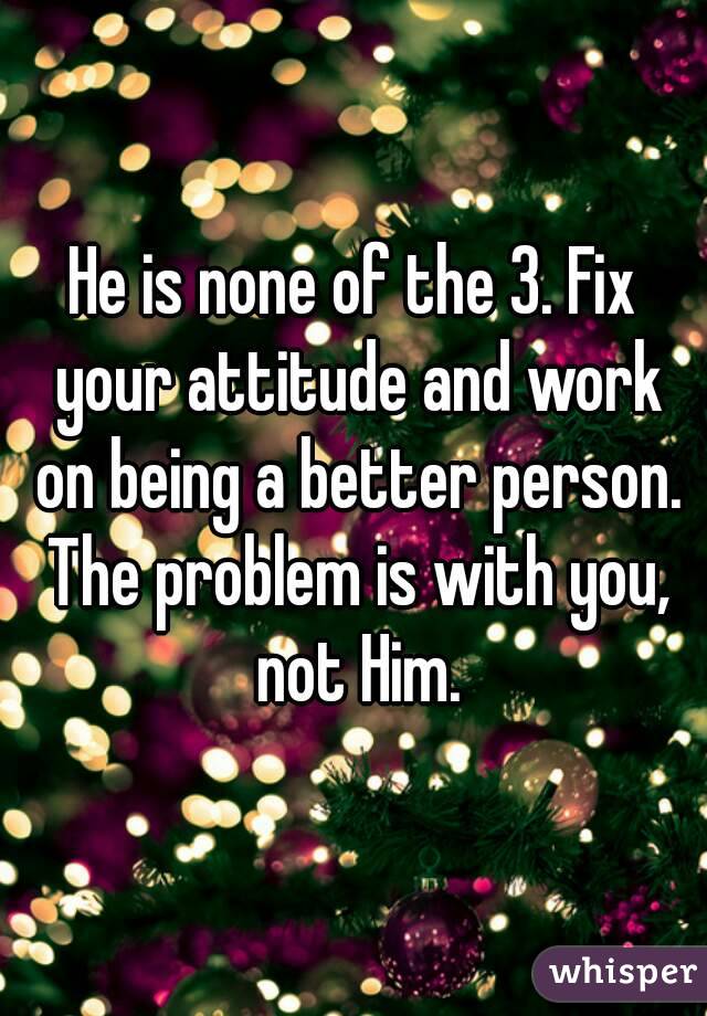 He is none of the 3. Fix your attitude and work on being a better person. The problem is with you, not Him.