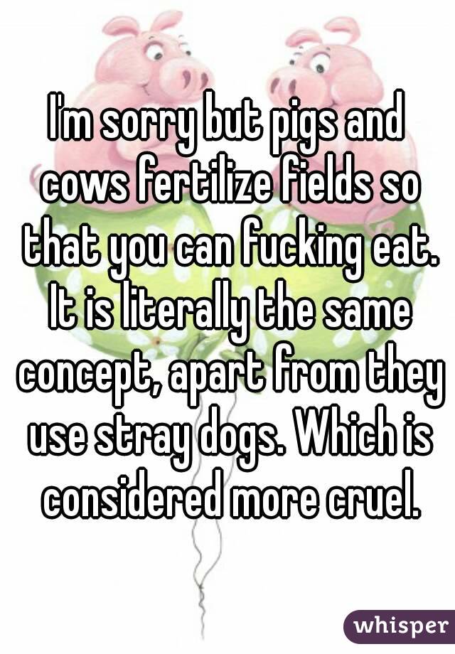 I'm sorry but pigs and cows fertilize fields so that you can fucking eat. It is literally the same concept, apart from they use stray dogs. Which is considered more cruel.