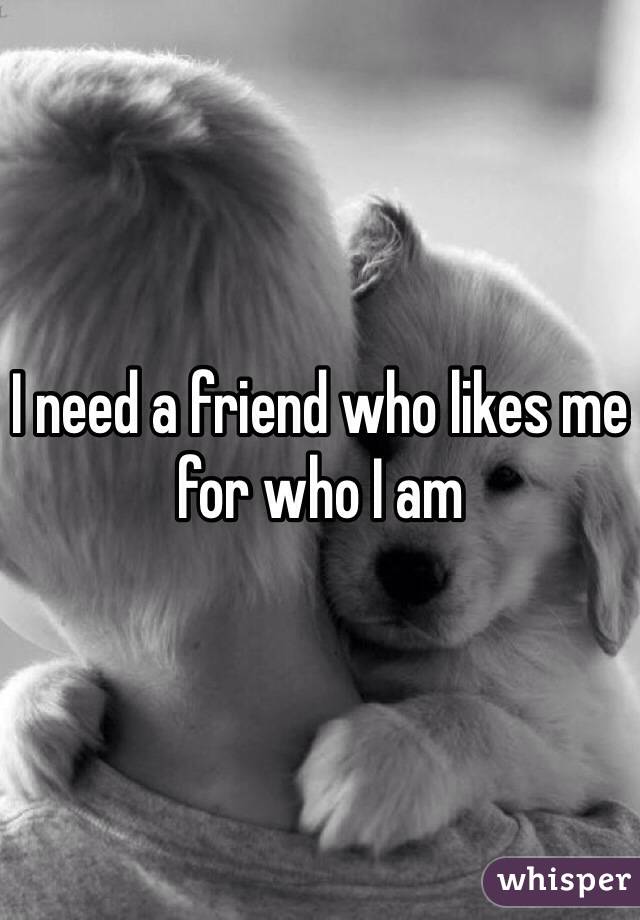 I need a friend who likes me for who I am