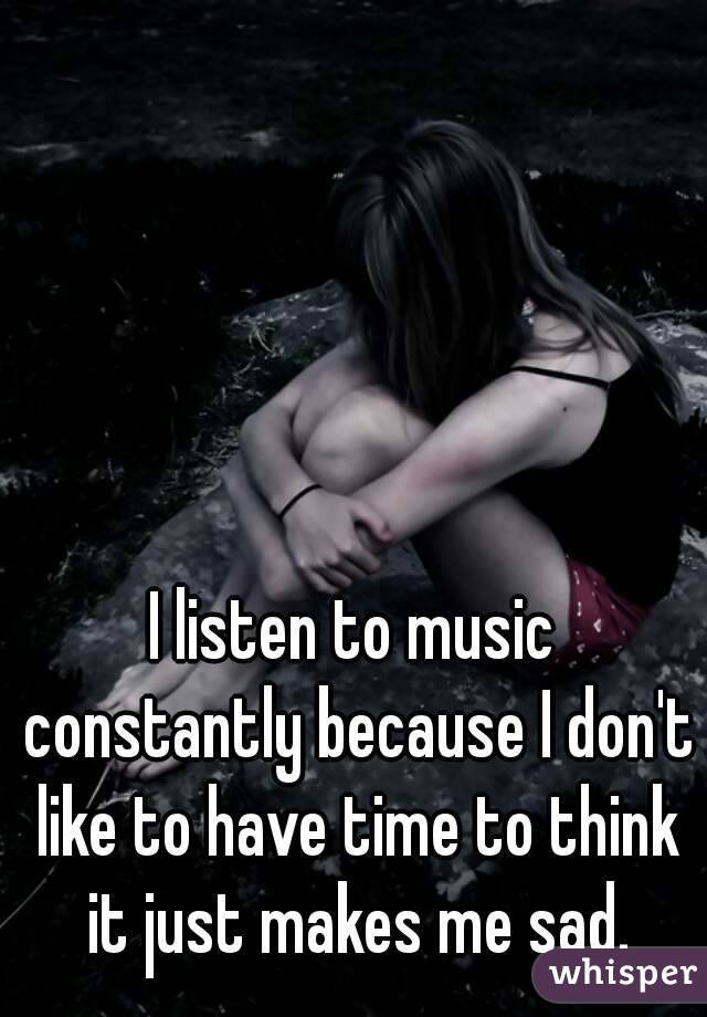 I listen to music constantly because I don't like to have time to think it just makes me sad.