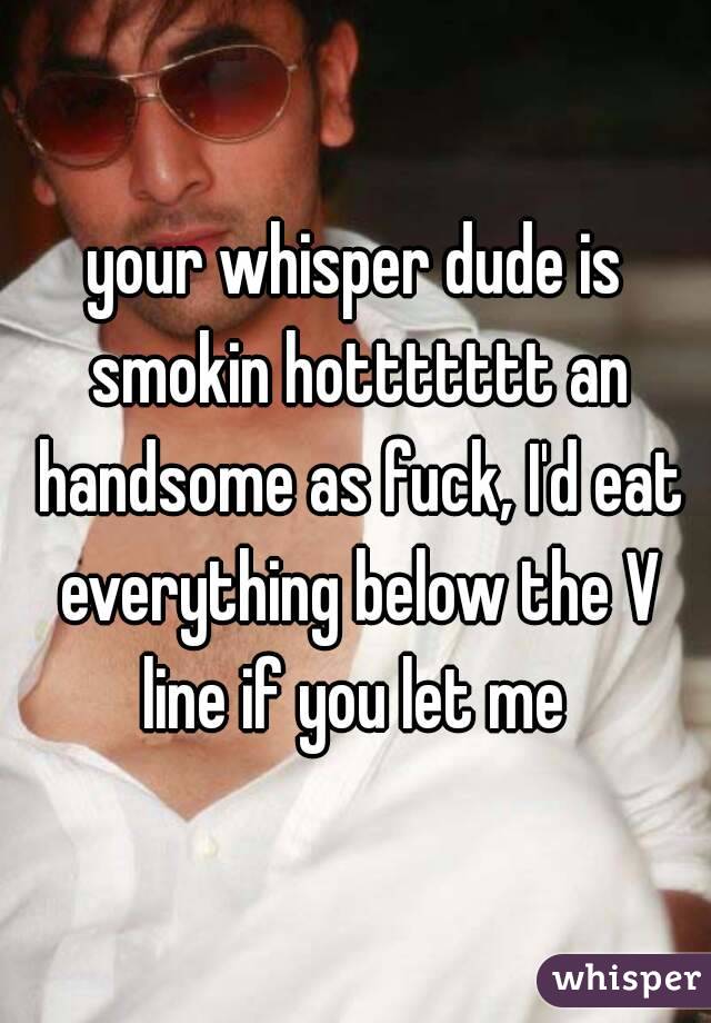your whisper dude is smokin hottttttt an handsome as fuck, I'd eat everything below the V line if you let me 
