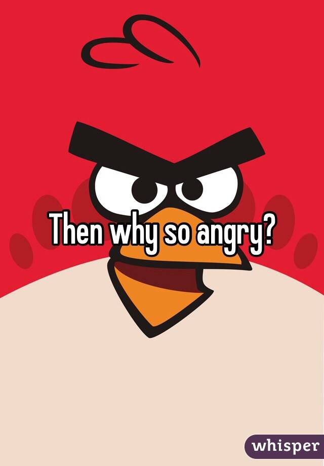 Then why so angry?