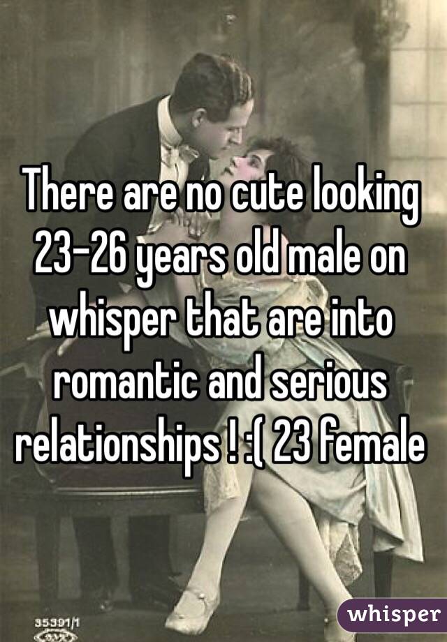 There are no cute looking 23-26 years old male on whisper that are into romantic and serious relationships ! :( 23 female