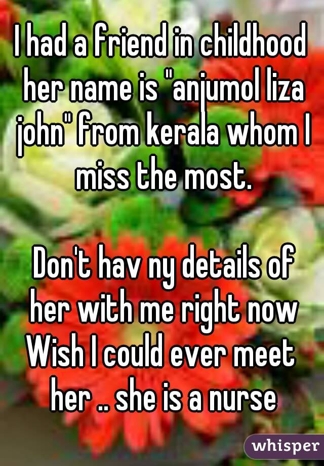I had a friend in childhood her name is "anjumol liza john" from kerala whom I miss the most.

 Don't hav ny details of her with me right now
Wish I could ever meet her .. she is a nurse