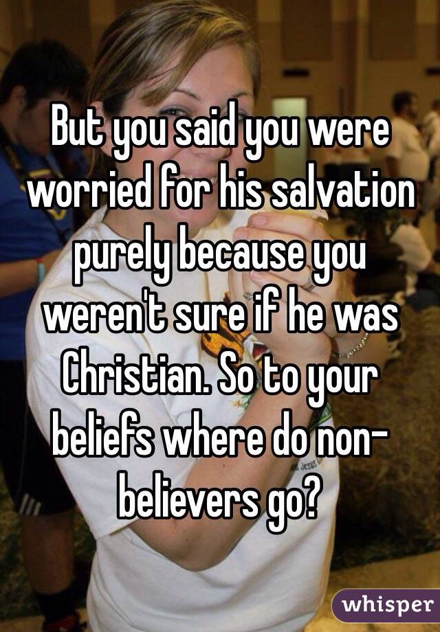 But you said you were worried for his salvation purely because you weren't sure if he was Christian. So to your beliefs where do non-believers go?