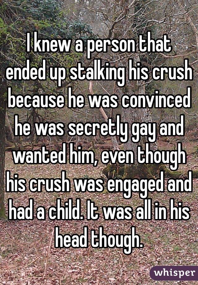 I knew a person that ended up stalking his crush because he was convinced he was secretly gay and wanted him, even though his crush was engaged and had a child. It was all in his head though.