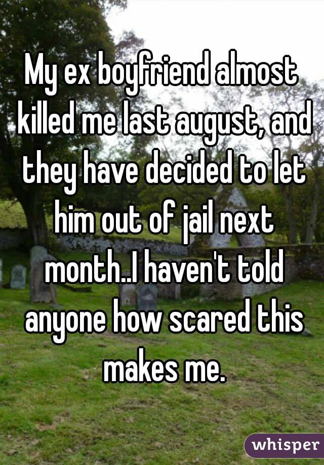 My ex boyfriend almost killed me last august, and they have decided to let him out of jail next month..I haven't told anyone how scared this makes me.