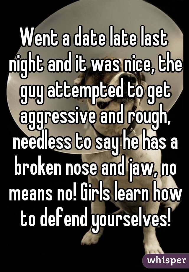 Went a date late last night and it was nice, the guy attempted to get aggressive and rough, needless to say he has a broken nose and jaw, no means no! Girls learn how to defend yourselves!