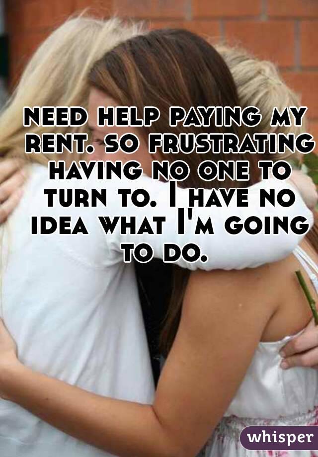 need help paying my rent. so frustrating having no one to turn to. I have no idea what I'm going to do. 