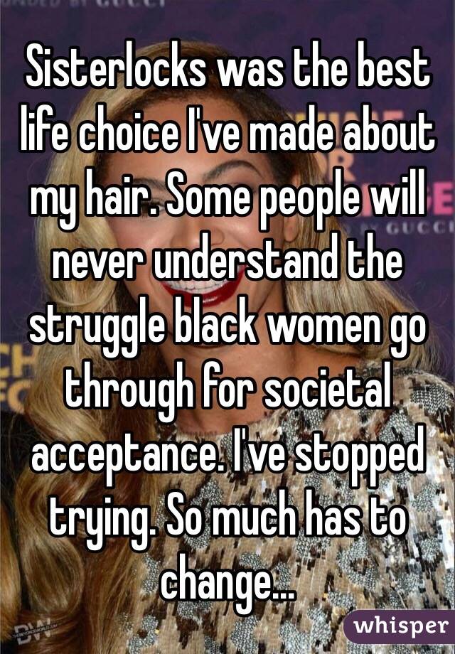 Sisterlocks was the best life choice I've made about my hair. Some people will never understand the struggle black women go through for societal acceptance. I've stopped trying. So much has to change...