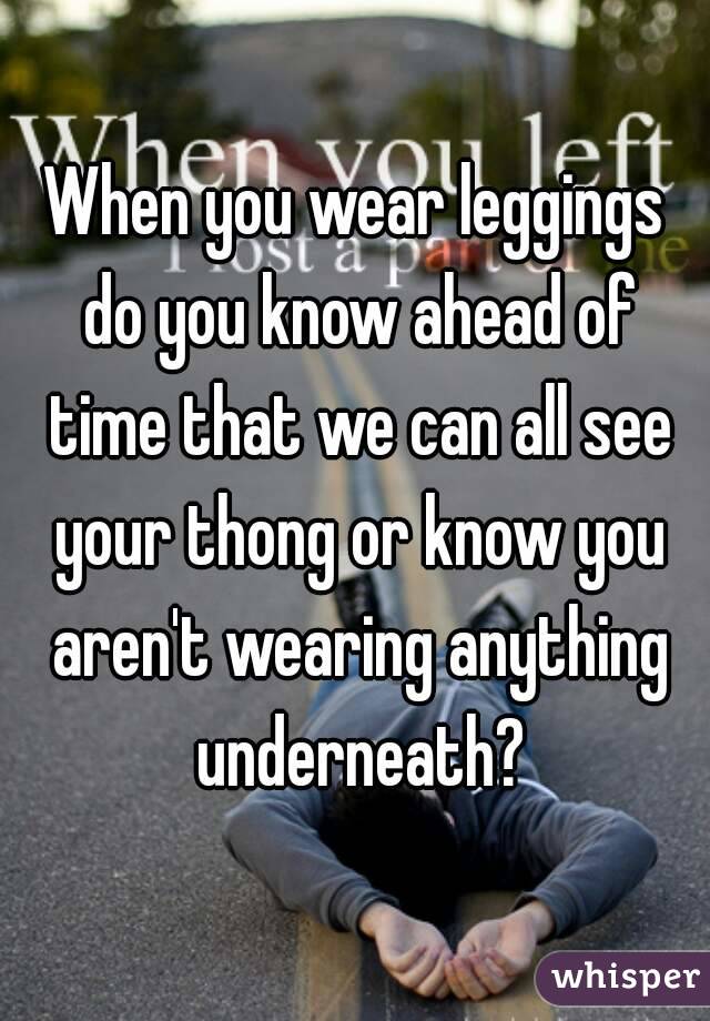 When you wear leggings do you know ahead of time that we can all see your thong or know you aren't wearing anything underneath?