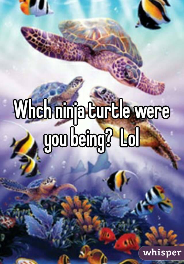 Whch ninja turtle were you being?  Lol 
