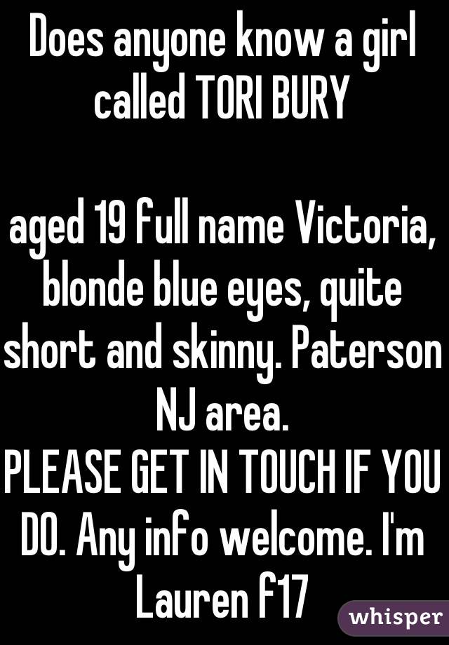 Does anyone know a girl called TORI BURY 

aged 19 full name Victoria, blonde blue eyes, quite short and skinny. Paterson NJ area. 
PLEASE GET IN TOUCH IF YOU DO. Any info welcome. I'm Lauren f17
