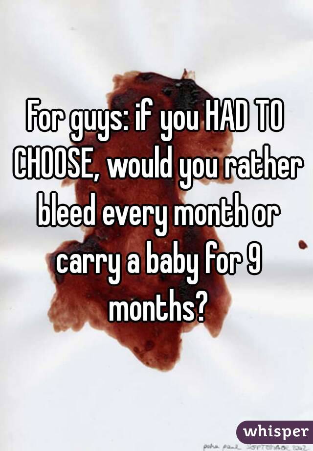 For guys: if you HAD TO CHOOSE, would you rather bleed every month or carry a baby for 9 months?