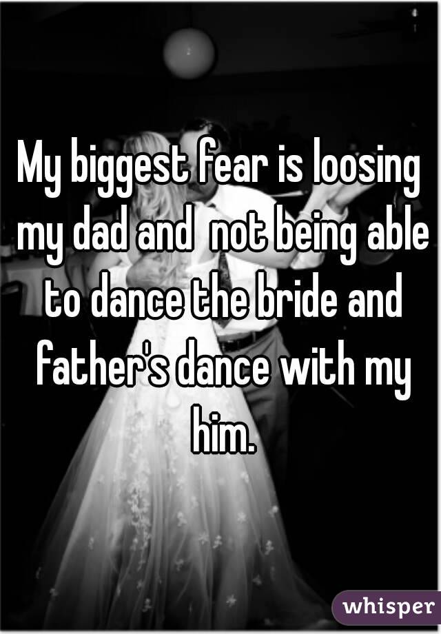 My biggest fear is loosing my dad and  not being able to dance the bride and father's dance with my him.