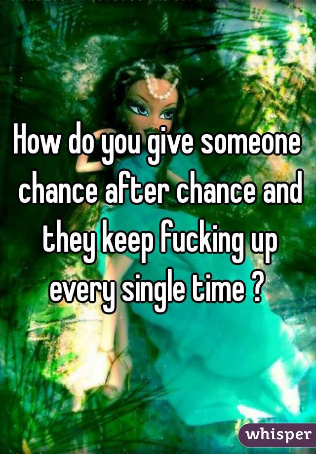 How do you give someone chance after chance and they keep fucking up every single time ? 