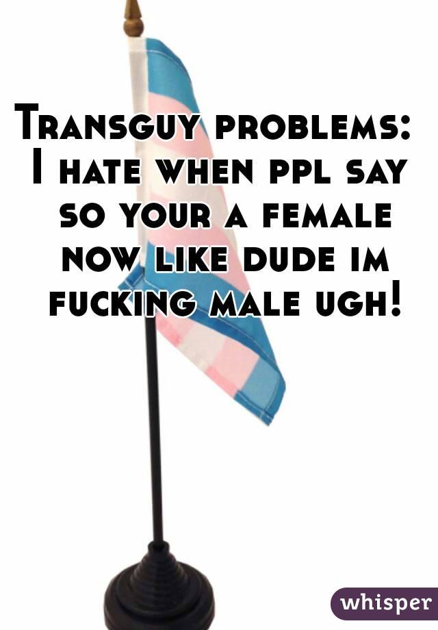 Transguy problems: 
I hate when ppl say so your a female now like dude im fucking male ugh!
